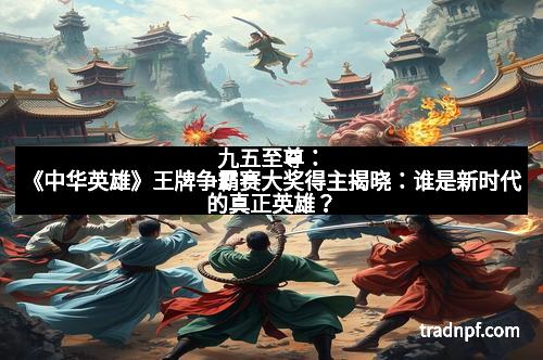 九五至尊：《中华英雄》王牌争霸赛大奖得主揭晓：谁是新时代的真正英雄？